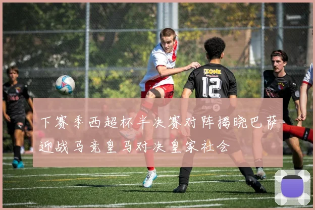 下赛季西超杯半决赛对阵揭晓巴萨迎战马竞皇马对决皇家社会