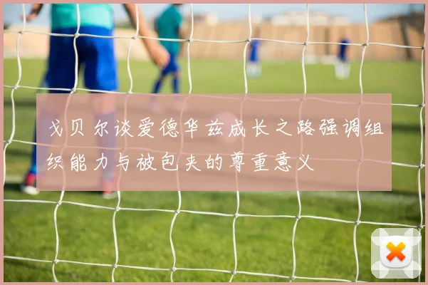 戈贝尔谈爱德华兹成长之路强调组织能力与被包夹的尊重意义