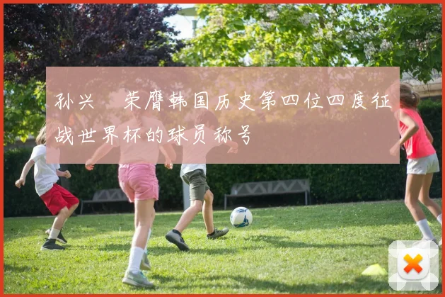 孙兴慜荣膺韩国历史第四位四度征战世界杯的球员称号