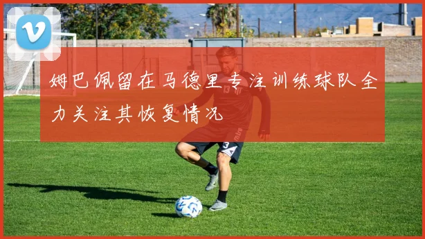 姆巴佩留在马德里专注训练球队全力关注其恢复情况
