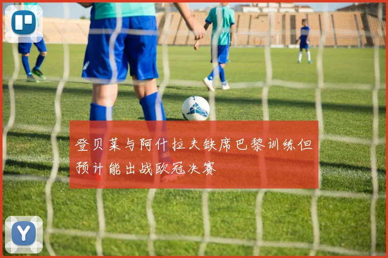 登贝莱与阿什拉夫缺席巴黎训练但预计能出战欧冠决赛