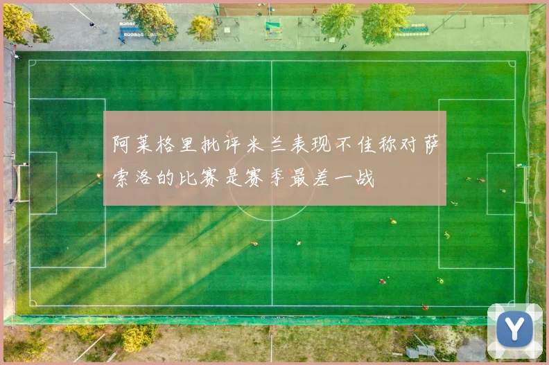阿莱格里批评米兰表现不佳称对萨索洛的比赛是赛季最差一战