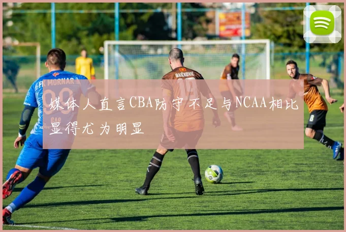 媒体人直言CBA防守不足与NCAA相比显得尤为明显