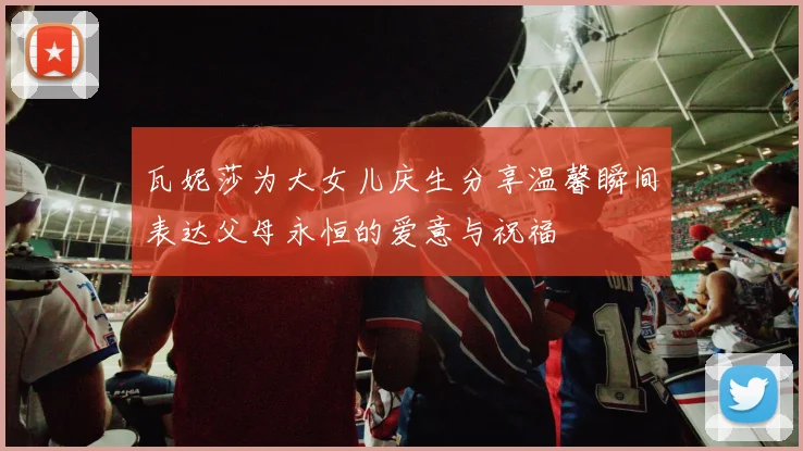瓦妮莎为大女儿庆生分享温馨瞬间表达父母永恒的爱意与祝福
