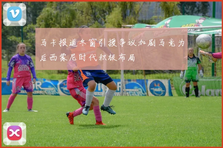 马卡报道冬窗引援争议加剧马竞为后西蒙尼时代积极布局