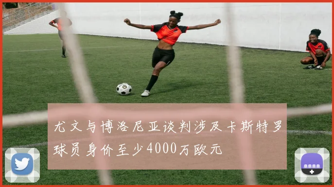 尤文与博洛尼亚谈判涉及卡斯特罗球员身价至少4000万欧元