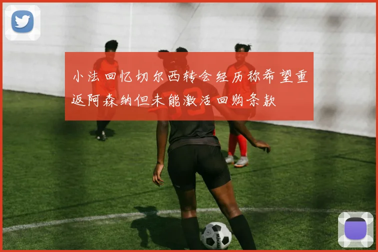 小法回忆切尔西转会经历称希望重返阿森纳但未能激活回购条款