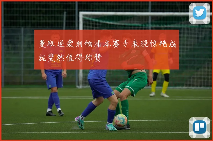 曼联逆袭利物浦本赛季表现惊艳成就斐然值得称赞