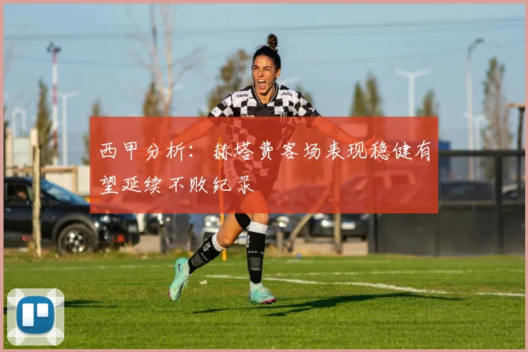 西甲分析：赫塔费客场表现稳健有望延续不败纪录