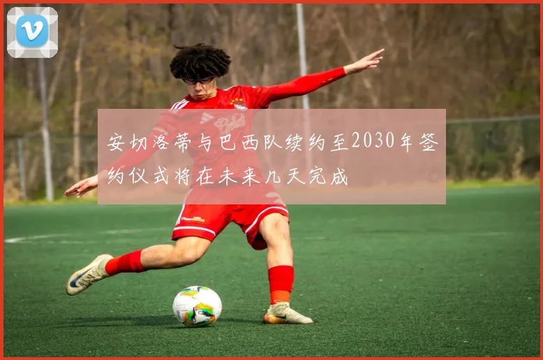 安切洛蒂与巴西队续约至2030年签约仪式将在未来几天完成