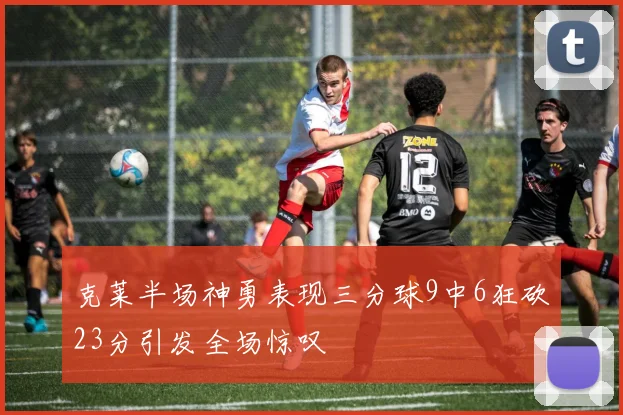 克莱半场神勇表现三分球9中6狂砍23分引发全场惊叹