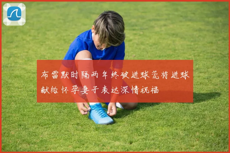 布雷默时隔两年终破进球荒将进球献给怀孕妻子表达深情祝福